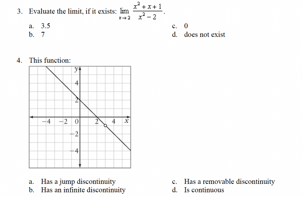 3. Evaluate the limit, if it exists: lim
X→ 2
a. 3.5
b. 7
4. This function:
-4 -2
y+
4
N
-2
4
N
4
a.
Has a jump discontinuity
b. Has an infinite discontinuity
x² + x + 1
x² - 2
C.
0
d. does not exist
Has a removable discontinuity
C.
d. Is continuous