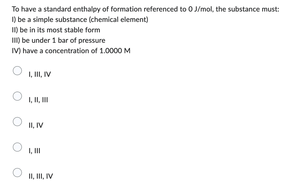 To have a standard enthalpy of formation referenced to 0 J/mol, the substance must:
1) be a simple substance (chemical element)
II) be in its most stable form
III) be under 1 bar of pressure
IV) have a concentration of 1.0000 M
I, III, IV
I, II, III
II, IV
I, III
II, III, IV