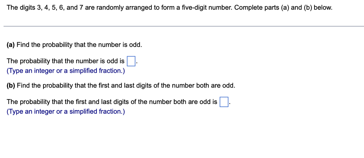 The digits 3, 4, 5, 6, and 7 are randomly arranged to form a five-digit number. Complete parts (a) and (b) below.
(a) Find the probability that the number is odd.
The probability that the number is odd is
(Type an integer or a simplified fraction.)
(b) Find the probability that the first and last digits of the number both are odd.
The probability that the first and last digits of the number both are odd is
(Type an integer or a simplified fraction.)