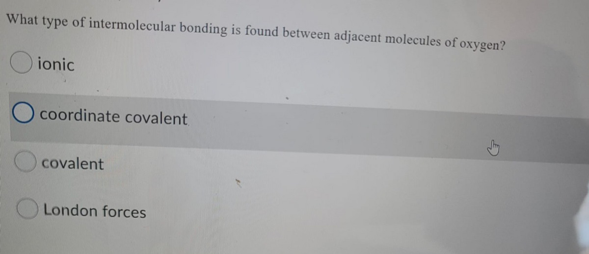 What type of intermolecular bonding is found between adjacent molecules of oxygen?
ionic
coordinate covalent
covalent
London forces
