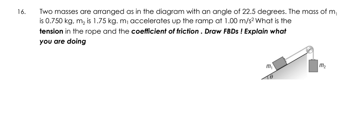 16.
Two masses are arranged as in the diagram with an angle of 22.5 degrees. The mass of m₁
is 0.750 kg, m₂ is 1.75 kg. m₁ accelerates up the ramp at 1.00 m/s² What is the
tension in the rope and the coefficient of friction . Draw FBDs ! Explain what
you are doing
m₁
TO
m₂