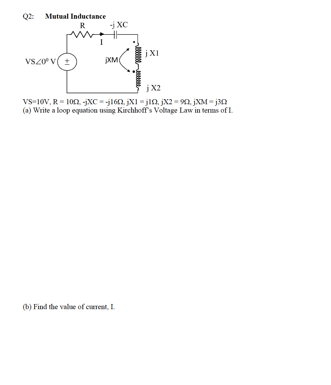 Q2:
Mutual Inductance
R
-j XC
I
jX1
VSZ0° V( ±
jXM
j X2
VS=10V, R = 102, -jXC
(a) Write a loop equation using Kirchhoff's Voltage Law in terms of I.
-j162, jX1 = j12, jX2 = 92, jXM = j3N
(b) Find the value of current, I.
