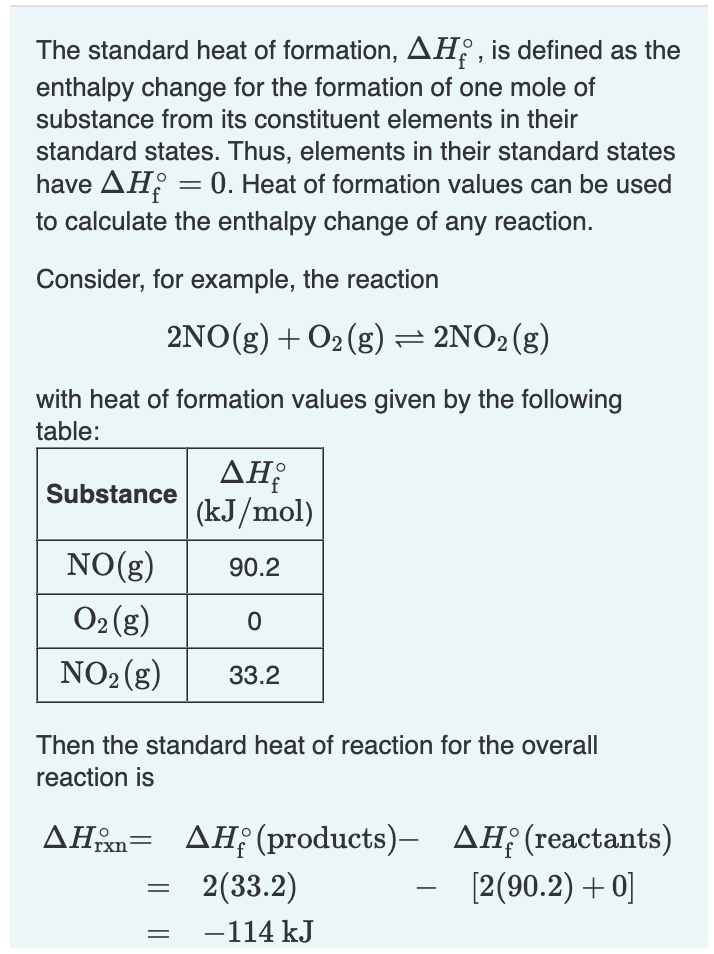 The standard heat of formation, AH, is defined as the
enthalpy change for the formation of one mole of
substance from its constituent elements in their
standard states. Thus, elements in their standard states
have AH = 0. Heat of formation values can be used
to calculate the enthalpy change of any reaction.
Consider, for example, the reaction
2NO(g) + O₂(g) = 2NO₂ (g)
with heat of formation values given by the following
table:
Substance
ΔΗ;
(kJ/mol)
NO(g)
90.2
O₂(g)
0
NO₂(g) 33.2
Then the standard heat of reaction for the overall
reaction is
AHxn AH (products)-
2(33.2)
=
−114 kJ
AH(reactants)
[2(90.2) +0]