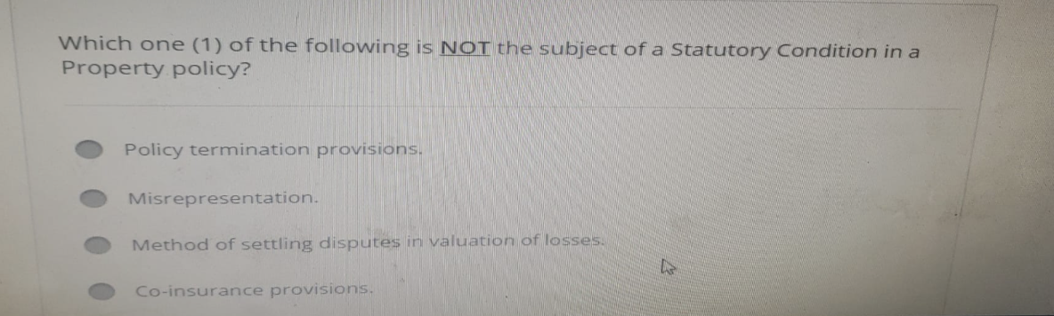 Which one (1) of the following is NOT the subject of a Statutory Condition in a
Property policy?
Policy termination provisions.
Misrepresentation.
Method of settling disputes in valuation of losses.
Co-insurance provisions.