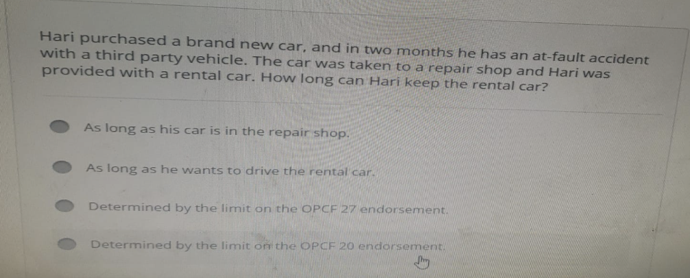 Hari purchased a brand new car, and in two months he has an at-fault accident
with a third party vehicle. The car was taken to a repair shop and Hari was
provided with a rental car. How long can Hari keep the rental car?
As long as his car is in the repair shop.
As long as he wants to drive the rental car.
Determined by the limit on the OPCF 27 endorsement.
Determined by the limit on the OPCF 20 endorsement.