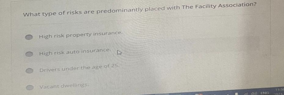 What type of risks are predominantly placed with The Facility Association?
High risk property insurance.
High risk auto insurance.
L
Drivers under the age of 25.
Vacant dwellings.
d) ENG
11:36
323-