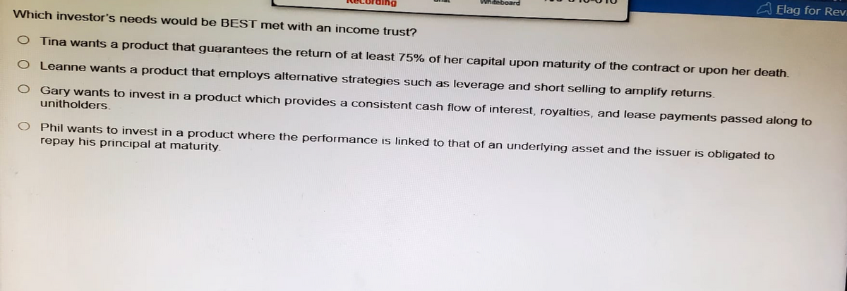 Which investor's needs would be BEST met with an income trust?
Whiteboard
Flag for Rev
O Tina wants a product that guarantees the return of at least 75% of her capital upon maturity of the contract or upon her death.
O Leanne wants a product that employs alternative strategies such as leverage and short selling to amplify returns.
Gary wants to invest in a product which provides a consistent cash flow of interest, royalties, and lease payments passed along to
unitholders.
Phil wants to invest in a product where the performance is linked to that of an underlying asset and the issuer is obligated to
repay his principal at maturity.