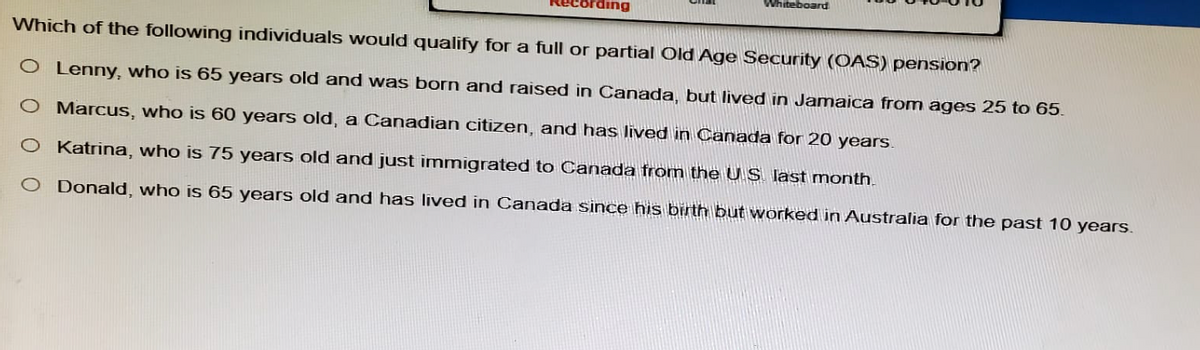 cording
Whiteboard
Which of the following individuals would qualify for a full or partial Old Age Security (OAS) pension?
O Lenny, who is 65 years old and was born and raised in Canada, but lived in Jamaica from ages 25 to 65.
O Marcus, who is 60 years old, a Canadian citizen, and has lived in Canada for 20 years.
O Katrina, who is 75 years old and just immigrated to Canada from the US. last month.
O Donald, who is 65 years old and has lived in Canada since his birth but worked in Australia for the past 10 years.