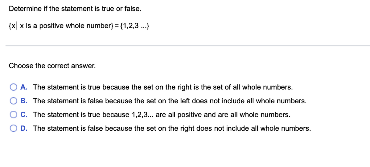 Determine if the statement is true or false.
{x|x is a positive whole number} = {1,2,3 ...}
Choose the correct answer.
A. The statement is true because the set on the right is the set of all whole numbers.
B. The statement is false because the set on the left does not include all whole numbers.
C. The statement is true because 1,2,3... are all positive and are all whole numbers.
D. The statement is false because the set on the right does not include all whole numbers.