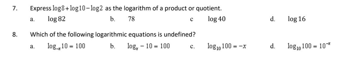 7.
8.
Express log8+ log10-log2 as the logarithm of a product or quotient.
log 82
b.
78
с
log 40
a.
Which of the following logarithmic equations is undefined?
log_10 = 100
b.
log, - 10 = 100
a.
C.
log10 100 = -x
d.
d.
log 16
log10 100 = 10**