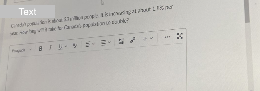 Text
Canada's population is about 33 million people. It is increasing at about 1.8% per
year. How long will it take for Canada's population to double?
▶II
...
V
Paragraph
+ v
BI U A
OF