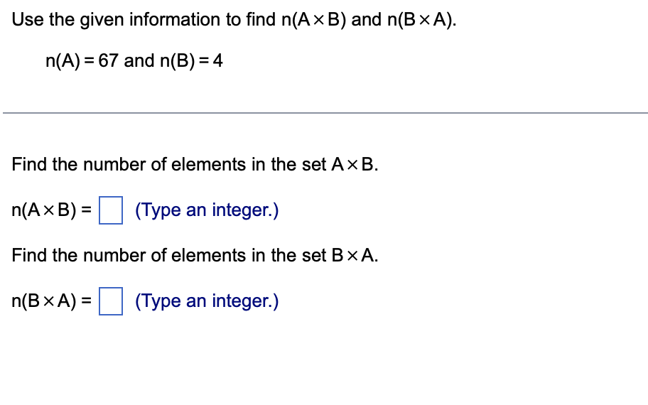 Use the given information to find n(A× B) and n(B × A).
n(A) = 67 and n(B) = 4
Find the number of elements in the set Ax B.
n(A x B) =
(Type an integer.)
Find the number of elements in the set BX A.
n(B x A) =
(Type an integer.)