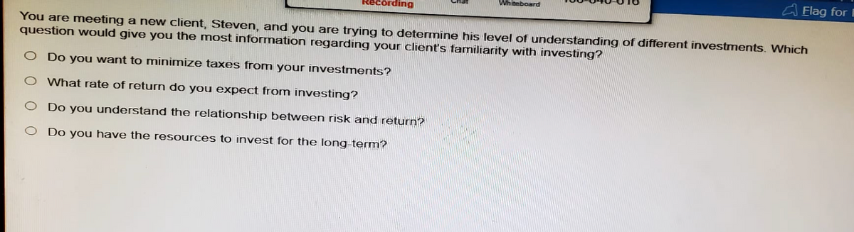 cording
Whiteboard
Flag for I
You are meeting a new client, Steven, and you are trying to determine his level of understanding of different investments. Which
question would give you the most information regarding your client's familiarity with investing?
O Do you want to minimize taxes from your investments?
O What rate of return do you expect from investing?
Do you understand the relationship between risk and return?
○ Do you have the resources to invest for the long-term?