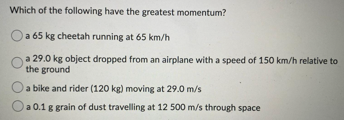 Which of the following have the greatest momentum?
Oa 65 kg cheetah running at 65 km/h
a 29.0 kg object dropped from an airplane with a speed of 150 km/h relative to
the ground
a bike and rider (120 kg) moving at 29.0 m/s
Oa 0.1 g grain of dust travelling at 12 500 m/s through space
