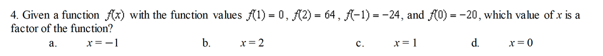 4. Given a function (x) with the function values (1) = 0, (2) 64, (-1) = -24, and (0) = -20, which value of x is a
factor of the function?
а.
x = -1
b.
x = 2
с.
x = 1
d.
X = 0
||
