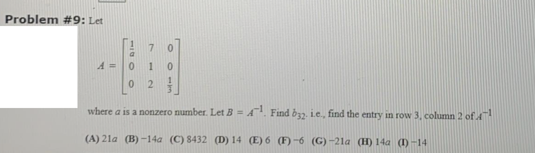 Problem #9: Let
A =
1
where a is a nonzero number. Let B = A¯. Find b37. i.e., find the entry in row 3, column 2 of A™
(A) 21a (B) -14a (C) 8432 (D) 14 (E) 6 (F) -6 (G)-21a (H) 14a (I)-14
O O - Jen
