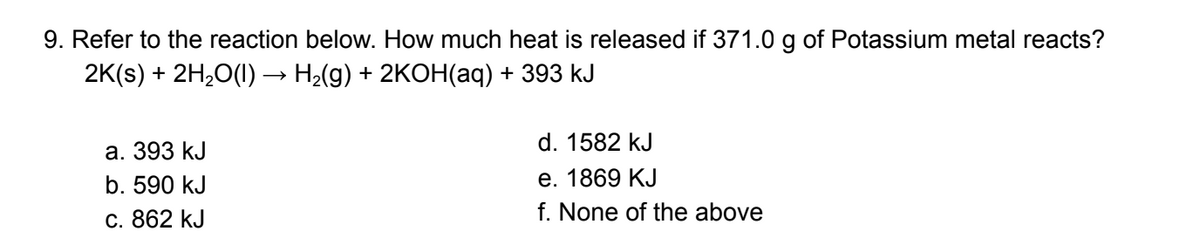 9. Refer to the reaction below. How much heat is released if 371.0 g of Potassium metal reacts?
2K(s) + 2H₂O(1) · H₂(g) + 2KOH(aq) + 393 kJ
a. 393 kJ
b. 590 kJ
c. 862 kJ
d. 1582 kJ
e. 1869 KJ
f. None of the above