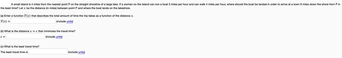 A small island is 4 miles from the nearest point P on the straight shoreline of a large lake. If a woman on the island can row a boat 3 miles per hour and can walk 4 miles per hour, where should the boat be landed in order to arrive at a town 9 miles down the shore from Pin
the least time? Let x be the distance (in miles) between point P and where the boat lands on the lakeshore.
(a) Enter a function T(x) that describes the total amount of time the trip takes as a function of the distance x.
T(x) =
(include units)
(b) What is the distance x = c that minimizes the travel time?
(include units)
C =
(c) What is the least travel time?
The least travel time is
(include units)