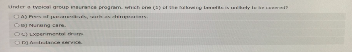 Under a typical group insurance program, which one (1) of the following benefits is unlikely to be covered?
OA) Fees of paramedicals, such as chiropractors.
OB) Nursing care.
OC) Experimental drugs.
OD) Ambulance service.