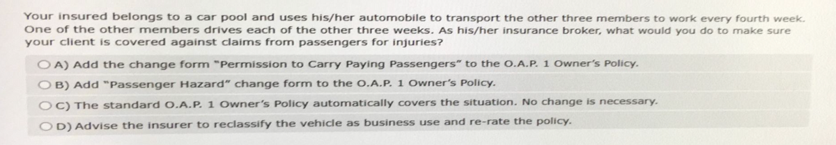 Your insured belongs to a car pool and uses his/her automobile to transport the other three members to work every fourth week.
One of the other members drives each of the other three weeks. As his/her insurance broker, what would you do to make sure
your client is covered against claims from passengers for injuries?
OA) Add the change form "Permission to Carry Paying Passengers" to the O.A.P. 1 Owner's Policy.
B) Add "Passenger Hazard" change form to the O.A.P. 1 Owner's Policy.
OC) The standard O.A.P. 1 Owner's Policy automatically covers the situation. No change is necessary.
OD) Advise the insurer to reclassify the vehicle as business use and re-rate the policy.