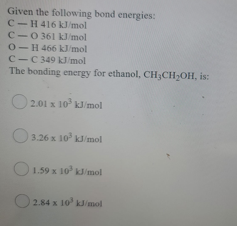 Given the following bond energies:
C H 416 kJ/mol
C 0 361 kJ/mol
0-H 466 kJ/mol
-
C C 349 kJ/mol
-
The bonding energy for ethanol, CH3CH2OH, is:
2.01 x 10° kJ/mol
O 3.26 x 103 kJ/mol
O 1.59 x 103 kJ/mol
O 2.84 x 10 kJ/mol
