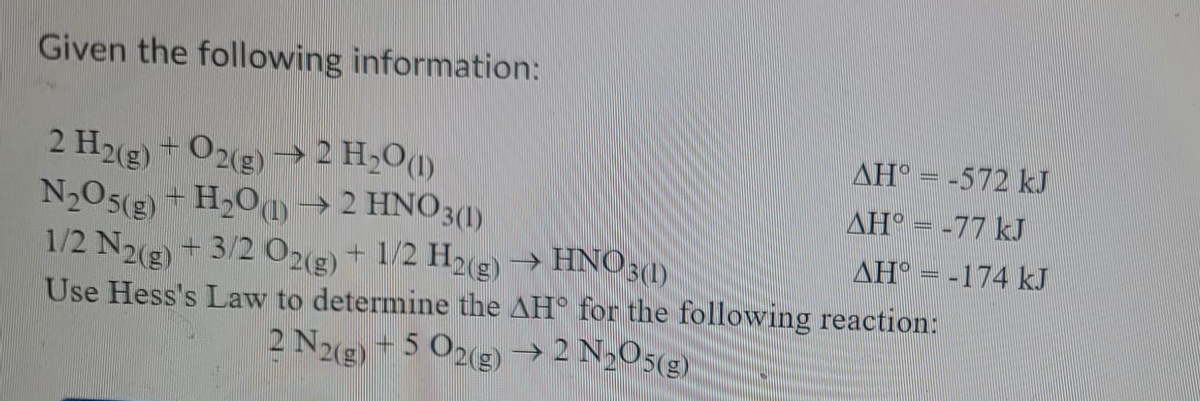 Given the following information:
AH = -572 kJ
2 H2(g) - O2(g) → 2 H,O(1)
N2O5(g) + H,O) →
1/2 Ng) + 3/2 O23) + 1/2 H23)→ HNO3 1)
Use Hess's Law to determine the AH for the following reaction:
AH° =-77 kJ
2 HNO3(1)
+ 3/2 O2(g) + 1/2 H2(g)
AH = -174 kJ
2 N2(g) + 5 O2(g) →2 N,O5(g).
