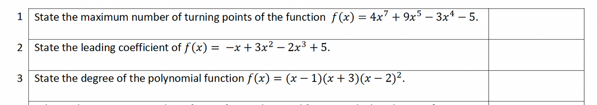 State the maximum number of turning points of the function ƒ(x) = 4x² + 9x5 − 3x¹ − 5.
2
State the leading coefficient of f(x) = -x + 3x² - 2x³ +5.
3 State the degree of the polynomial function ƒ(x) = (x − 1)(x + 3)(x − 2)².