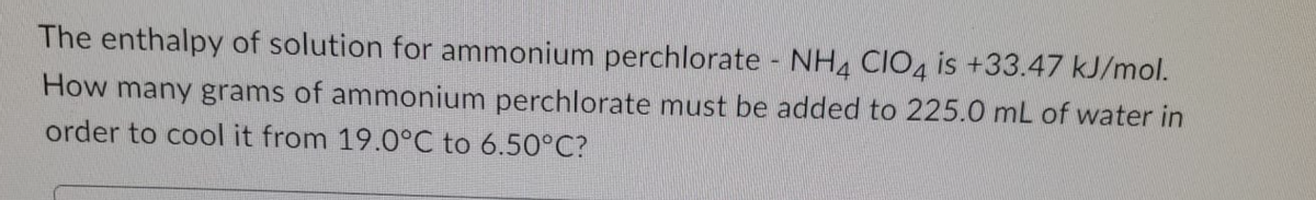 The enthalpy of solution for ammonium perchlorate NH4 CIO4 is +33.47 kJ/mol.
How many grams of ammonium perchlorate must be added to 225.0 mL of water in
order to cool it from 19.0°C to 6.50°C?
