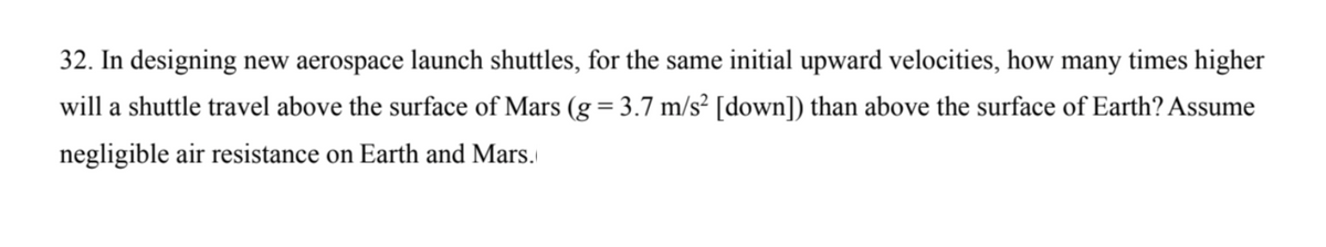 32. In designing new aerospace launch shuttles, for the same initial upward velocities, how many times higher
will a shuttle travel above the surface of Mars (g = 3.7 m/s² [down]) than above the surface of Earth? Assume
negligible air resistance on Earth and Mars.