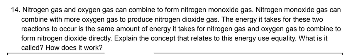 14. Nitrogen gas and oxygen gas can combine to form nitrogen monoxide gas. Nitrogen monoxide gas can
combine with more oxygen gas to produce nitrogen dioxide gas. The energy it takes for these two
reactions to occur is the same amount of energy it takes for nitrogen gas and oxygen gas to combine to
form nitrogen dioxide directly. Explain the concept that relates to this energy use equality. What is it
called? How does it work?