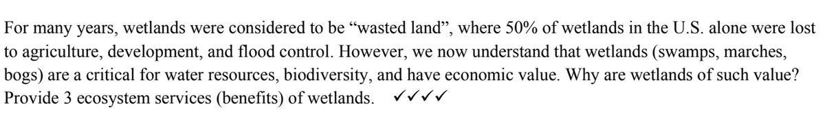 For many years,
wetlands were considered to be “wasted land", where 50% of wetlands in the U.S. alone were lost
to agriculture, development, and flood control. However, we now understand that wetlands (swamps, marches,
bogs) are a critical for water resources, biodiversity, and have economic value. Why are wetlands of such value?
Provide 3 ecosystem services (benefits) of wetlands. √√√