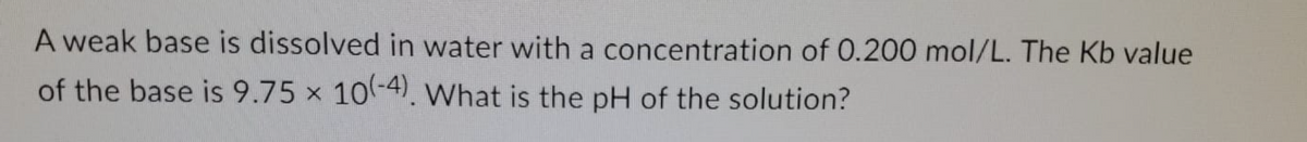 A weak base is dissolved in water with a concentration of 0.200 mol/L. The Kb value
of the base is 9.75 x 10-4). What is the pH of the solution?
