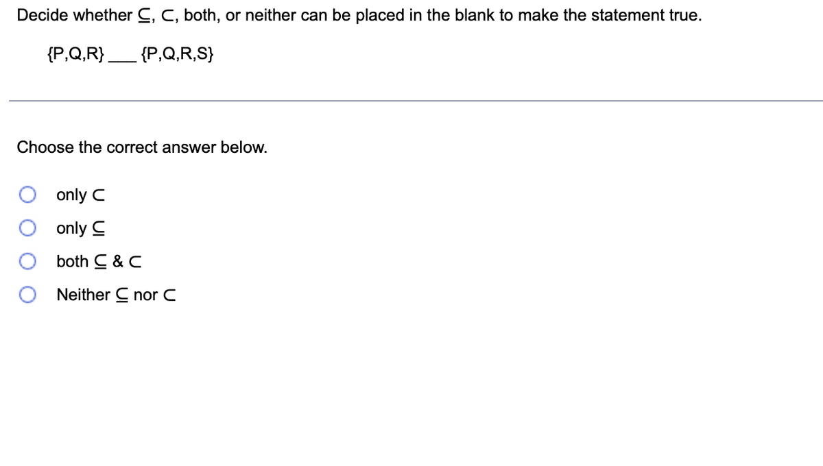 Decide whether C, C, both, or neither can be placed in the blank to make the statement true.
{P,Q,R} _____ {P,Q,R,S}
Choose the correct answer below.
only C
only C
both C & C
Neither C nor C