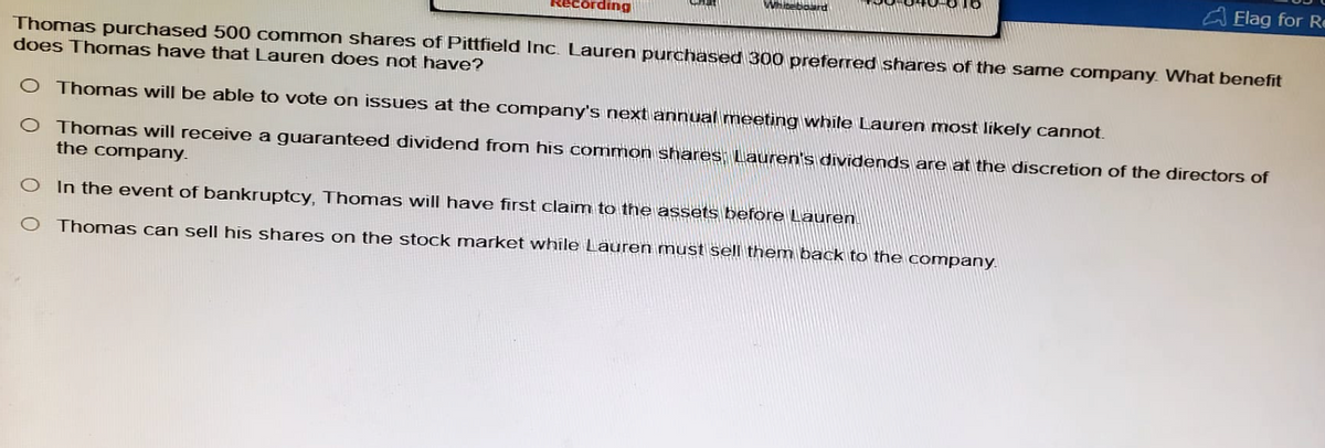 ecording
Whiteboa
Elag for R
Thomas purchased 500 common shares of Pittfield Inc. Lauren purchased 300 preferred shares of the same company. What benefit
does Thomas have that Lauren does not have?
O Thomas will be able to vote on issues at the company's next annual meeting while Lauren most likely cannot.
O Thomas will receive a guaranteed dividend from his common shares, Lauren's dividends are at the discretion of the directors of
the company.
O In the event of bankruptcy, Thomas will have first claim to the assets before Lauren.
○ Thomas can sell his shares on the stock market while Lauren must sell them back to the company.