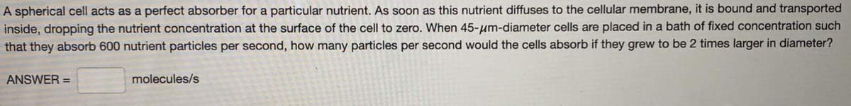 A spherical cell acts as a perfect absorber for a particular nutrient. As soon as this nutrient diffuses to the cellular membrane, it is bound and transported
inside, dropping the nutrient concentration at the surface of the cell to zero. When 45-um-diameter cells are placed in a bath of fixed concentration such
that they absorb 600 nutrient particles per second, how many particles per second would the cells absorb if they grew to be 2 times larger in diameter?
ANSWER =
molecules/s
%3D

