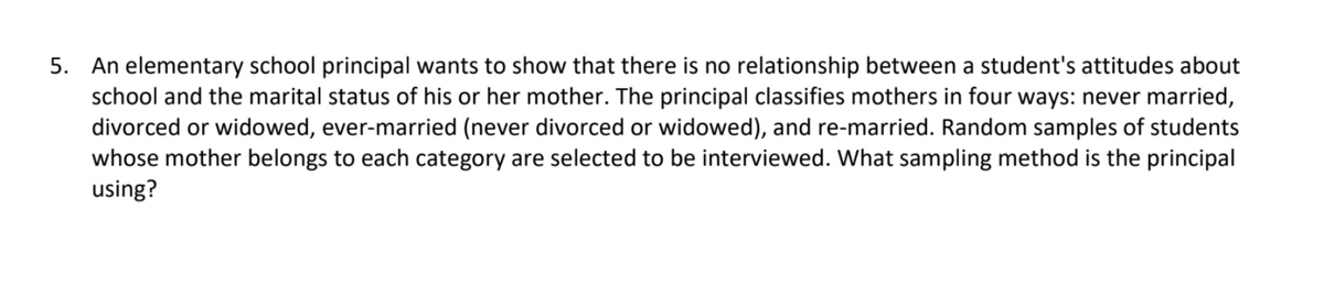 5. An elementary school principal wants to show that there is no relationship between a student's attitudes about
school and the marital status of his or her mother. The principal classifies mothers in four ways: never married,
divorced or widowed, ever-married (never divorced or widowed), and re-married. Random samples of students
whose mother belongs to each category are selected to be interviewed. What sampling method is the principal
using?