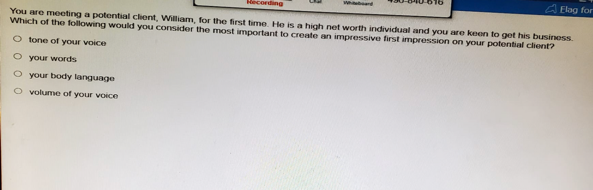 Recording
Whiteboard
Flag for
You are meeting a potential client, William, for the first time. He is a high net worth individual and you are keen to get his business.
Which of the following would you consider the most important to create an impressive first impression on your potential client?
tone of your voice
O your words
O your body language
O volume of your voice