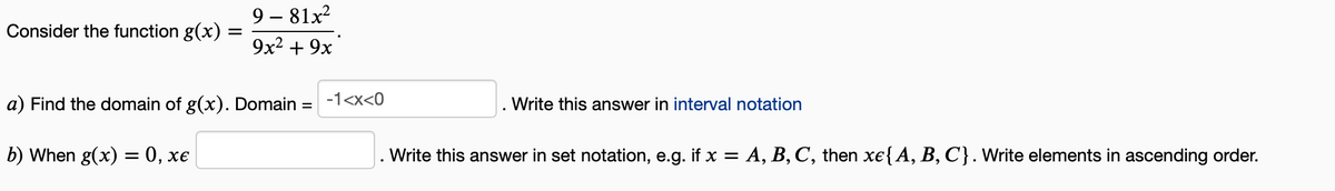 Consider the function g(x) =
9-81x²
9x² + 9x
a) Find the domain of g(x). Domain = -1<x<0
b) When g(x) = 0, xe
Write this answer in interval notation
Write this answer in set notation, e.g. if x = A, B, C, then xe{ A, B, C). Write elements in ascending order.