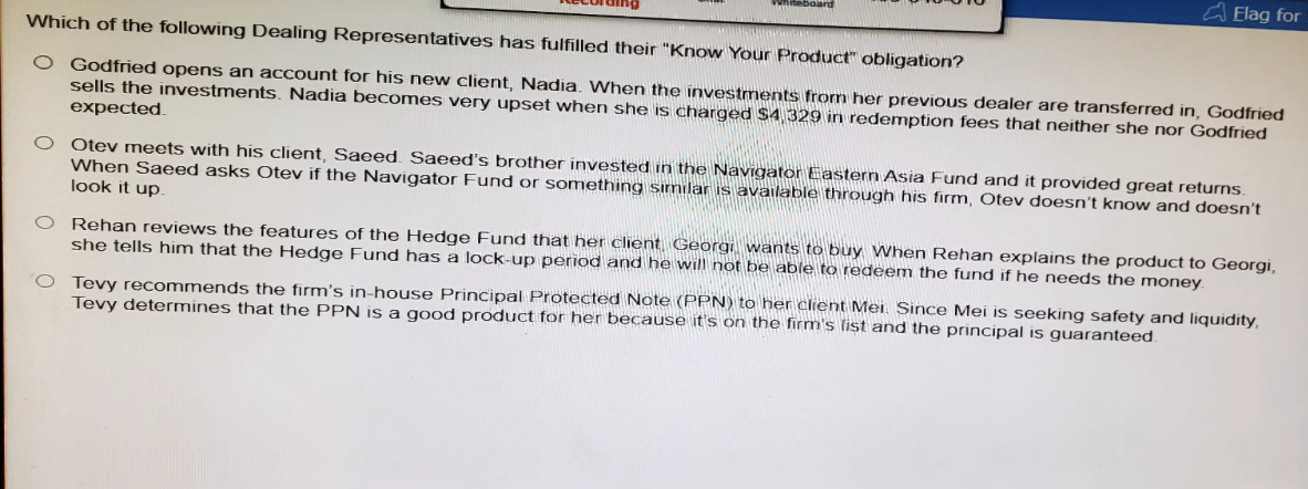 aard
Elag for
Which of the following Dealing Representatives has fulfilled their "Know Your Product" obligation?
O Godfried opens an account for his new client, Nadia. When the investments from her previous dealer are transferred in, Godfried
sells the investments. Nadia becomes very upset when she is charged $4,329 in redemption fees that neither she nor Godfried
expected.
○ Otev meets with his client, Saeed. Saeed's brother invested in the Navigator Eastern Asia Fund and it provided great returns.
When Saeed asks Otev if the Navigator Fund or something similar is available through his firm, Otev doesn't know and doesn't
look it up.
O Rehan reviews the features of the Hedge Fund that her client Georgi wants to buy When Rehan explains the product to Georgi,
she tells him that the Hedge Fund has a lock-up period and he will not be able to redeem the fund if he needs the money.
O Tevy recommends the firm's in-house Principal Protected Note (PPN) to her client Mei. Since Mei is seeking safety and liquidity,
Tevy determines that the PPN is a good product for her because it's on the firm's list and the principal is guaranteed.