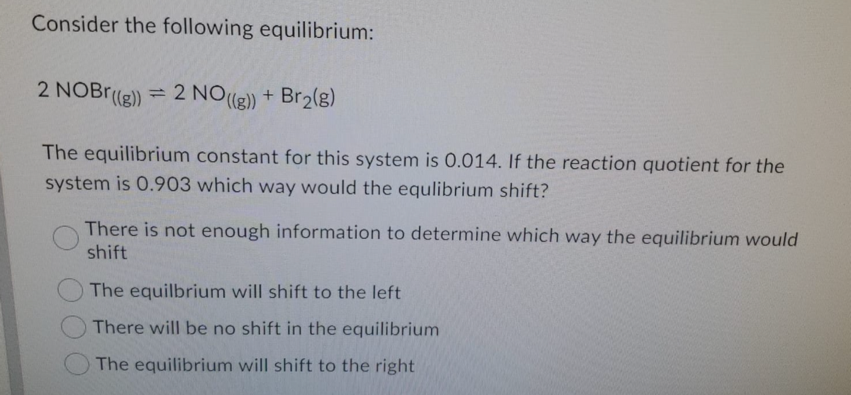 Consider the following equilibrium:
2 NOBr(g) = 2 NO(g)
+ Br2(g)
The equilibrium constant for this system is 0.014. If the reaction quotient for the
system is 0.903 which way would the equlibrium shift?
There is not enough information to determine which way the equilibrium would
shift
The equilbrium will shift to the left
There will be no shift in the equilibrium
The equilibrium will shift to the right
