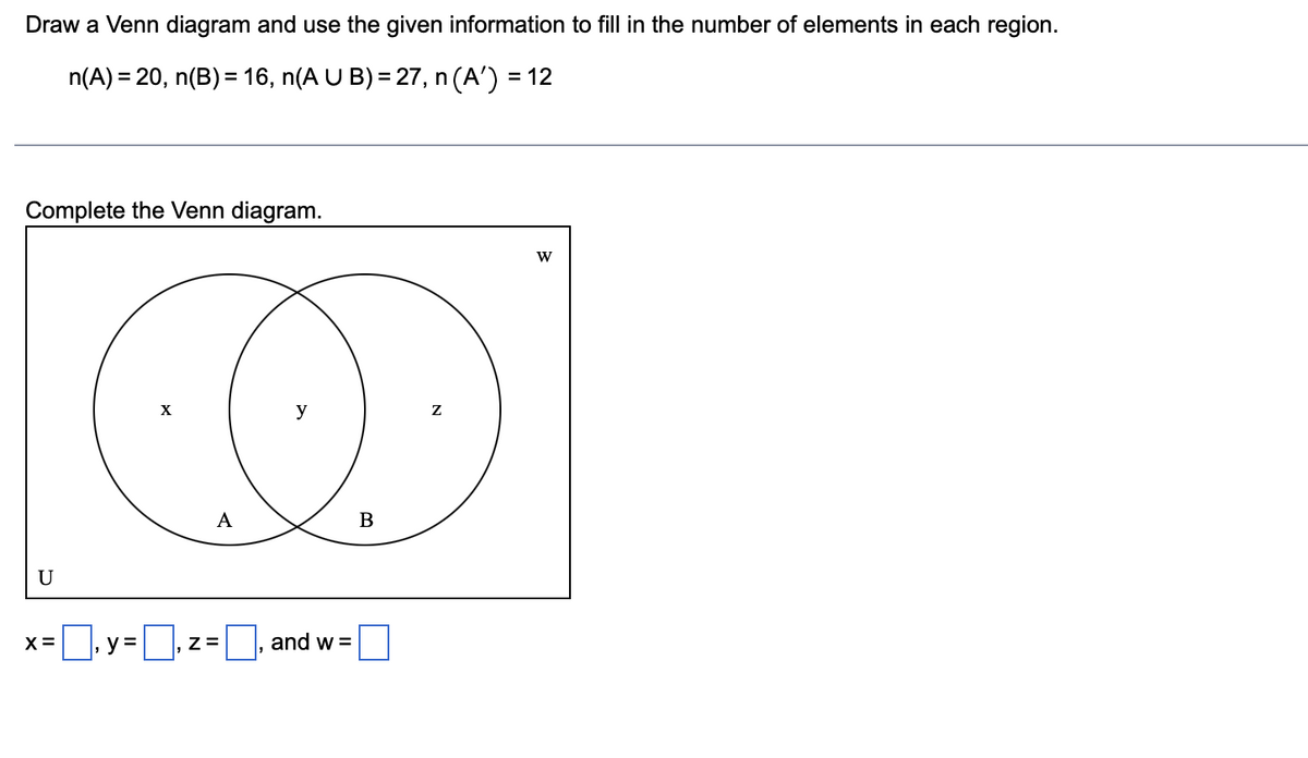 Draw a Venn diagram and use the given information to fill in the number of elements in each region.
n(A) = 20, n(B) = 16, n(A U B) = 27, n (A') = 12
Complete the Venn diagram.
U
X=
y =
X
A
Z=
y
, and w =
B
Z
W