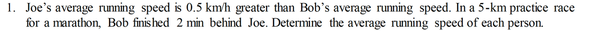 1. Joe's average running speed is 0.5 km/h greater than Bob's average running speed. In a 5-km practice race
for a marathon, Bob finis hed 2 min behind Joe. Determine the average running speed of each person.
