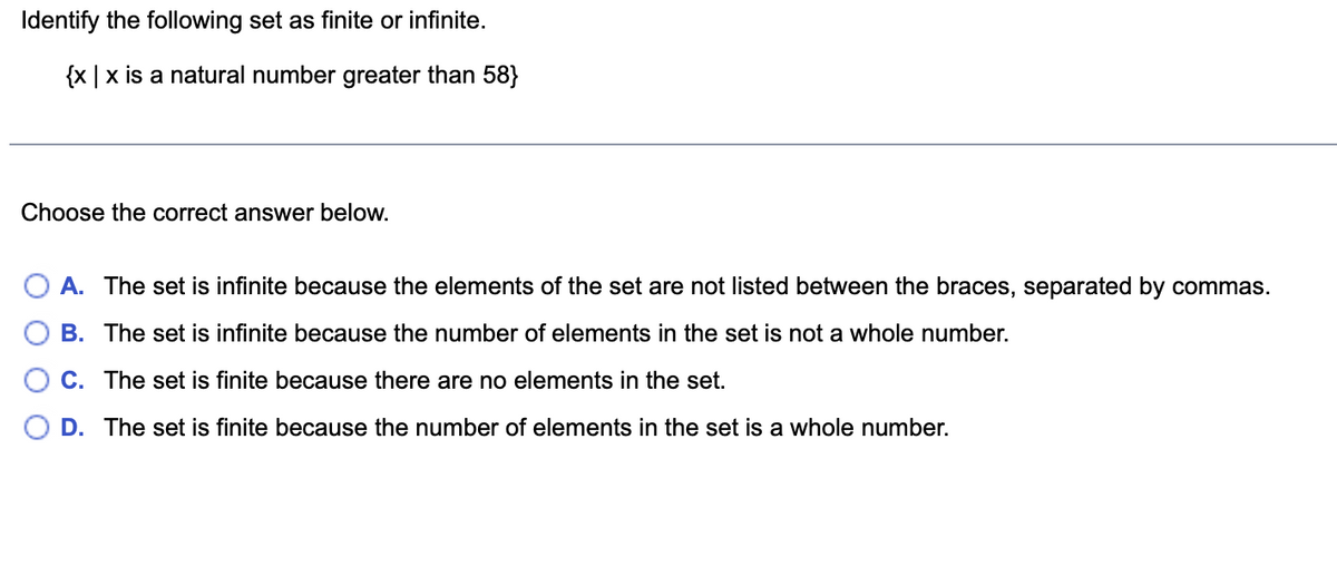 Identify the following set as finite or infinite.
{x|x is a natural number greater than 58}
Choose the correct answer below.
A. The set is infinite because the elements of the set are not listed between the braces, separated by commas.
B. The set is infinite because the number of elements in the set is not a whole number.
C. The set is finite because there are no elements in the set.
D.
The set is finite because the number of elements in the set is a whole number.