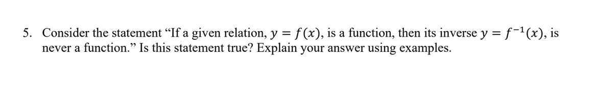 5. Consider the statement "If a given relation, y = f(x), is a function, then its inverse y = f−¹(x), is
never a function." Is this statement true? Explain your answer using examples.