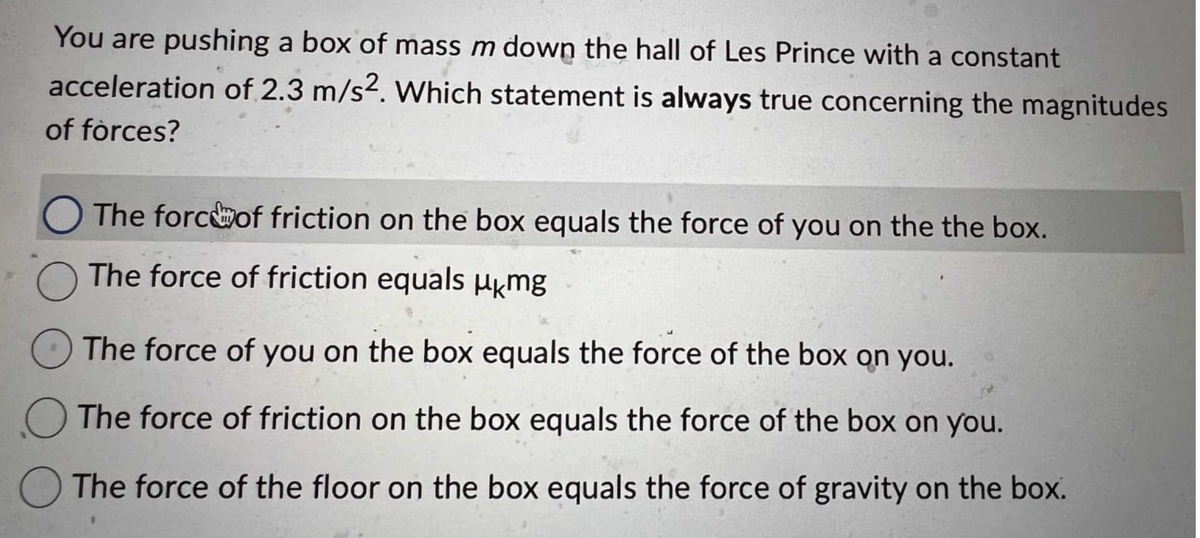 You are pushing a box of mass m down the hall of Les Prince with a constant
acceleration of 2.3 m/s2. Which statement is always true concerning the magnitudes
of forces?
The force of friction on the box equals the force of you on the the box.
The force of friction equals μkmg
The force of you on the box equals the force of the box on you.
The force of friction on the box equals the force of the box on you.
The force of the floor on the box equals the force of gravity on the box.