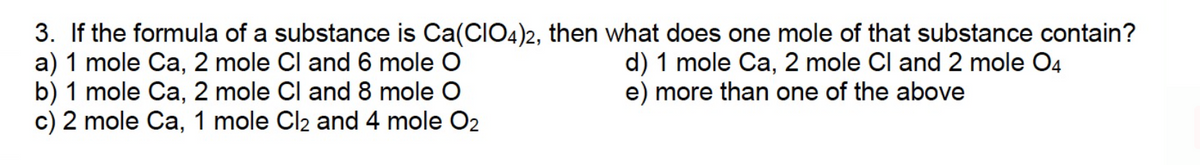 3. If the formula of a substance is Ca(CIO4)2, then what does one mole of that substance contain?
a) 1 mole Ca, 2 mole Cl and 6 mole O
b) 1 mole Ca, 2 mole Cl and 8 mole O
d) 1 mole Ca, 2 mole Cl and 2 mole 04
e) more than one of the above
c) 2 mole Ca, 1 mole Cl2 and 4 mole O2