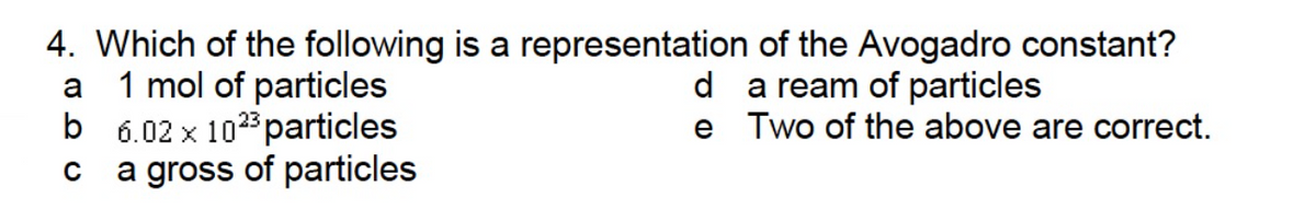 4. Which of the following is a representation of the Avogadro constant?
a
1 mol of particles
da ream of particles
b 6.02 x 10²³ particles
e Two of the above are correct.
C
a gross of particles