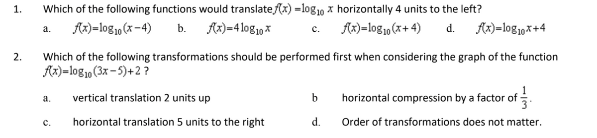 1.
2.
Which of the following functions would translate f(x) = log₁0 x horizontally 4 units to the left?
f(x)=log10 (x+4) d. f(x)= log10x+4
f(x)=log10 (x-4) b. f(x)=410g10x
C.
a.
Which of the following transformations should be performed first when considering the graph of the function
f(x)=log10 (3x-5)+2?
a.
C.
vertical translation 2 units up
horizontal translation 5 units to the right
b
d.
horizontal compression by a factor of
of 1/13
Order of transformations does not matter.