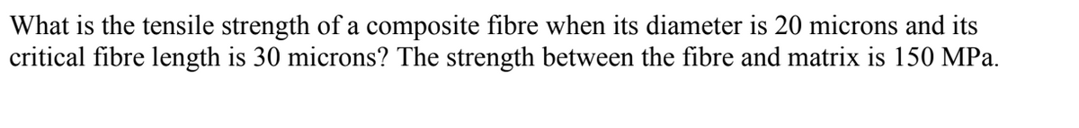 What is the tensile strength of a composite fibre when its diameter is 20 microns and its
critical fibre length is 30 microns? The strength between the fibre and matrix is 150 MPa.
