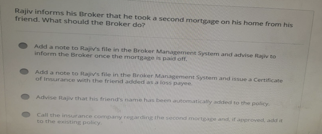 Rajiv informs his Broker that he took a second mortgage on his home from his
friend. What should the Broker do?
Add a note to Rajiv's file in the Broker Management System and advise Rajiv to
inform the Broker once the mortgage is paid off.
Add a note to Rajiv's file in the Broker Management System and issue a Certificate
of Insurance with the friend added as a loss payee.
Advise Rajiv that his friend's name has been automatically added to the policy.
Call the insurance company regarding the second mortgage and, if approved, add it
to the existing policy.